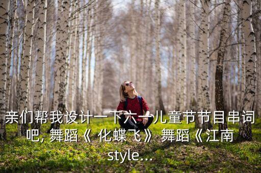 亲们帮我设计一下六一儿童节节目串词吧, 舞蹈《 化蝶飞》 舞蹈《江南style...