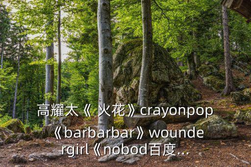 高耀太《 火花》crayonpop《barbarbar》woundergirl《nobod百度...