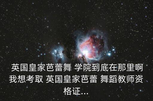  英国皇家芭蕾舞 学院到底在那里啊我想考取 英国皇家芭蕾 舞蹈教师资格证...