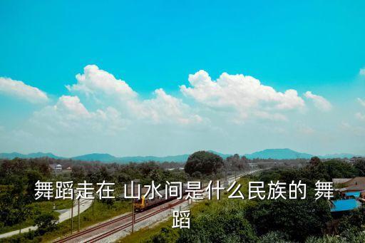  舞蹈走在 山水间是什么民族的 舞蹈