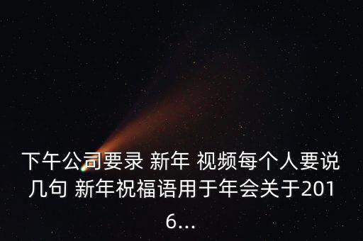 下午公司要录 新年 视频每个人要说几句 新年祝福语用于年会关于2016...