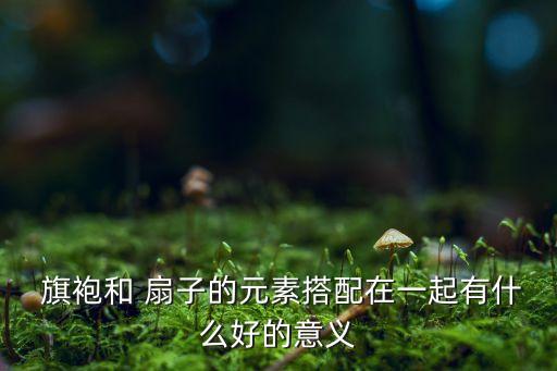  旗袍和 扇子的元素搭配在一起有什么好的意义
