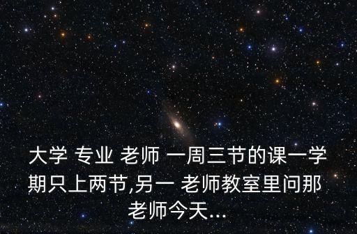 大学 专业 老师 一周三节的课一学期只上两节,另一 老师教室里问那 老师今天...