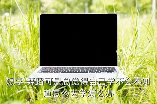 想学 舞蹈可是总觉得自己学不会不知道怎么去学怎么办