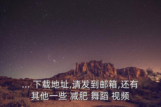 ... 下载地址,请发到邮箱,还有其他一些 减肥 舞蹈 视频