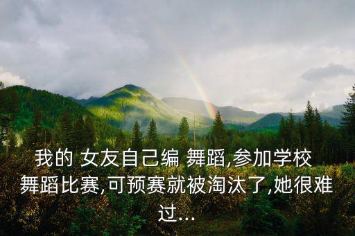 我的 女友自己编 舞蹈,参加学校 舞蹈比赛,可预赛就被淘汰了,她很难过...