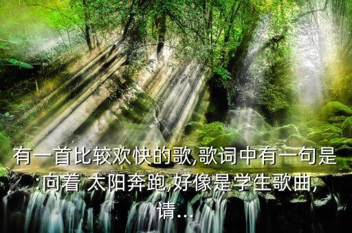有一首比较欢快的歌,歌词中有一句是:向着 太阳奔跑,好像是学生歌曲,请...