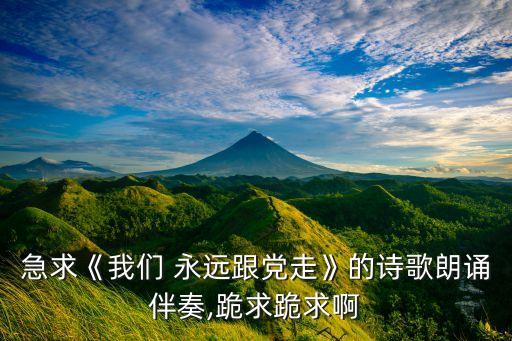 急求《我们 永远跟党走》的诗歌朗诵伴奏,跪求跪求啊