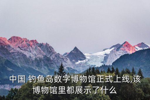 中国 钓鱼岛数字博物馆正式上线,该博物馆里都展示了什么
