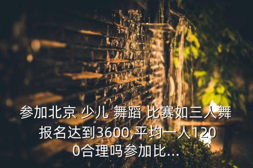 参加北京 少儿 舞蹈 比赛如三人舞 报名达到3600,平均一人1200合理吗参加比...