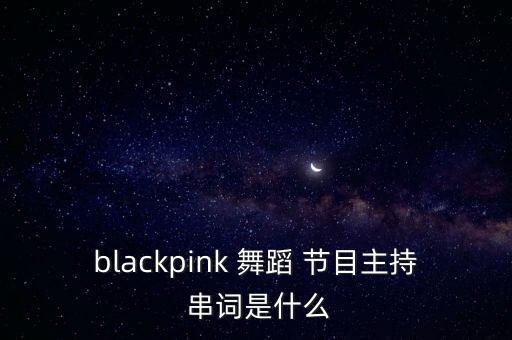 blackpink 舞蹈 节目主持 串词是什么