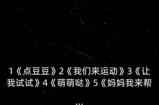 1《点豆豆》2《我们来运动》3《让我试试》4《萌萌哒》5《妈妈我来帮...