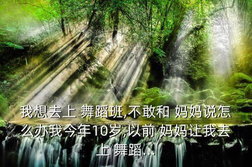 我想去上 舞蹈班,不敢和 妈妈说怎么办我今年10岁,以前 妈妈让我去上 舞蹈...