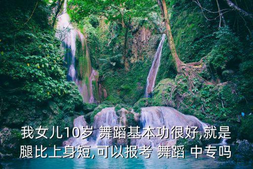 我女儿10岁 舞蹈基本功很好,就是腿比上身短,可以报考 舞蹈 中专吗