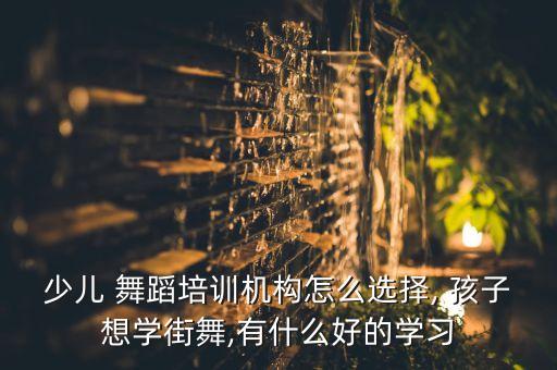 少儿 舞蹈培训机构怎么选择, 孩子想学街舞,有什么好的学习