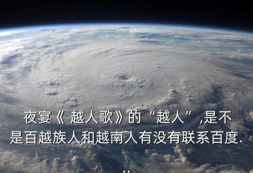  夜宴《 越人歌》的“越人”,是不是百越族人和越南人有没有联系百度...