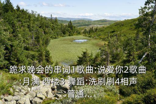 跪求晚会的串词1歌曲:说爱你2歌曲:月满 西楼3 舞蹈:洗刷刷4相声:普通...