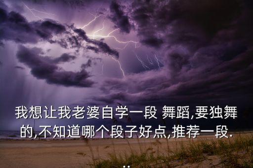 我想让我老婆自学一段 舞蹈,要独舞的,不知道哪个段子好点,推荐一段...