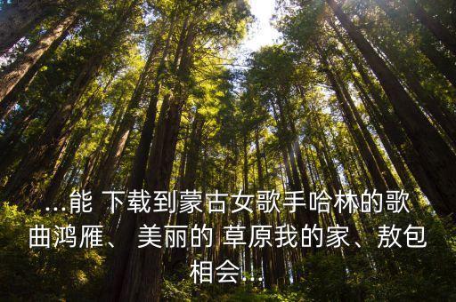 ...能 下载到蒙古女歌手哈林的歌曲鸿雁、 美丽的 草原我的家、敖包相会...