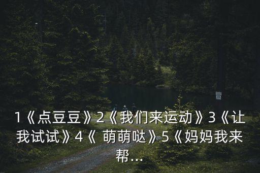 1《点豆豆》2《我们来运动》3《让我试试》4《 萌萌哒》5《妈妈我来帮...