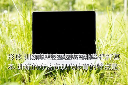 形体 训练的基本 步法有那些把杆基本 训练的方法有现代体育的特点是...