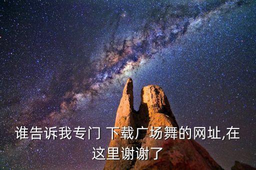 谁告诉我专门 下载广场舞的网址,在这里谢谢了