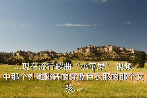 ...现在流行歌曲“小苹果” 视频中那个外滩跳舞的穿蓝色衣服的那个女孩...