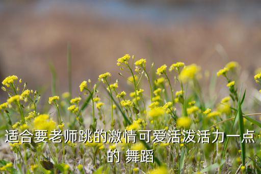 适合要老师跳的激情可爱活泼活力一点的 舞蹈