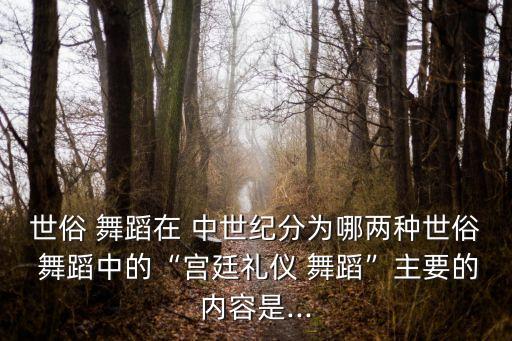 世俗 舞蹈在 中世纪分为哪两种世俗 舞蹈中的“宫廷礼仪 舞蹈”主要的内容是...