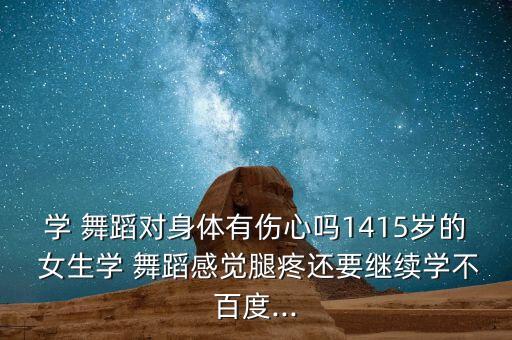 学 舞蹈对身体有伤心吗1415岁的 女生学 舞蹈感觉腿疼还要继续学不百度...