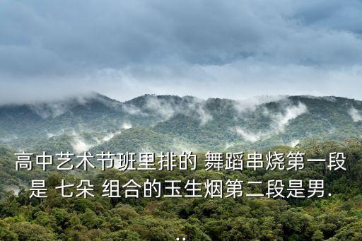 高中艺术节班里排的 舞蹈串烧第一段是 七朵 组合的玉生烟第二段是男...