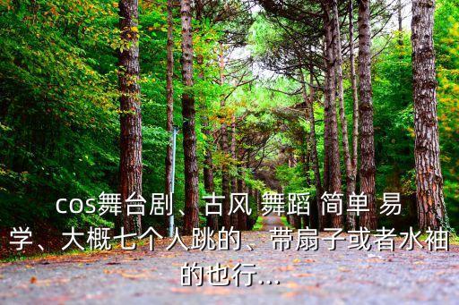 cos舞台剧、古风 舞蹈 简单 易学、大概七个人跳的、带扇子或者水袖的也行...