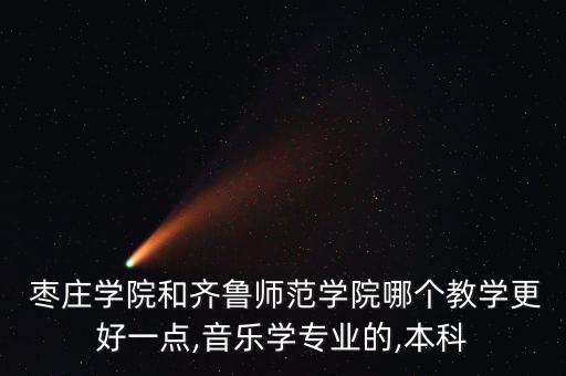  枣庄学院和齐鲁师范学院哪个教学更好一点,音乐学专业的,本科