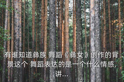 有谁知道彝族 舞蹈《彝女》创作的背景这个 舞蹈表达的是一个什么情感,讲...