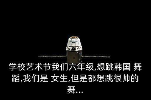 学校艺术节我们六年级,想跳韩国 舞蹈,我们是 女生,但是都想跳很帅的舞...