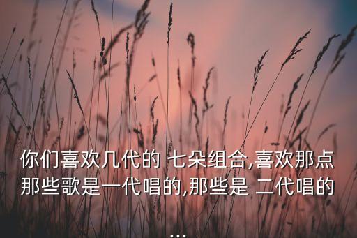 你们喜欢几代的 七朵组合,喜欢那点那些歌是一代唱的,那些是 二代唱的...