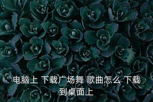 电脑上 下载广场舞 歌曲怎么 下载到桌面上