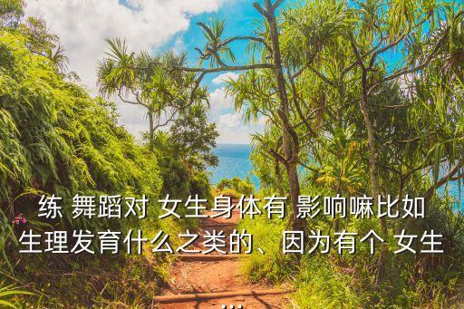 练 舞蹈对 女生身体有 影响嘛比如生理发育什么之类的、因为有个 女生...