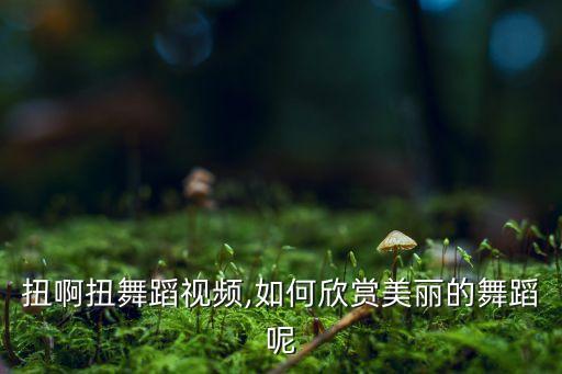 原版扭啊扭舞蹈视频,如何欣赏美丽的舞蹈呢?