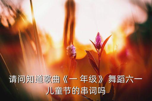 请问知道歌曲《一 年级》 舞蹈六一儿童节的串词吗