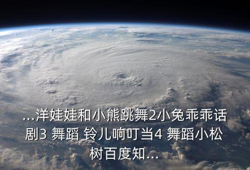 ...洋娃娃和小熊跳舞2小兔乖乖话剧3 舞蹈 铃儿响叮当4 舞蹈小松树百度知...