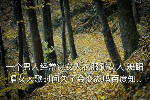 一个男人经常穿女人衣服跳女人 舞蹈唱女人歌时间久了会变态吗百度知...