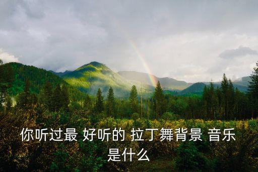 你听过最 好听的 拉丁舞背景 音乐是什么