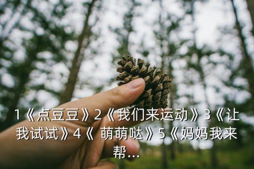 1《点豆豆》2《我们来运动》3《让我试试》4《 萌萌哒》5《妈妈我来帮...