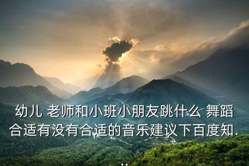 幼儿 老师和小班小朋友跳什么 舞蹈合适有没有合适的音乐建议下百度知...