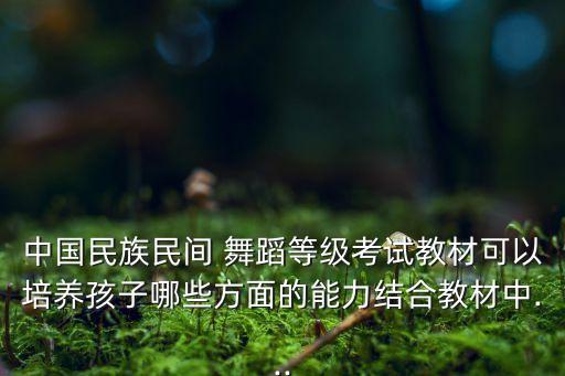 中国民族民间 舞蹈等级考试教材可以培养孩子哪些方面的能力结合教材中...
