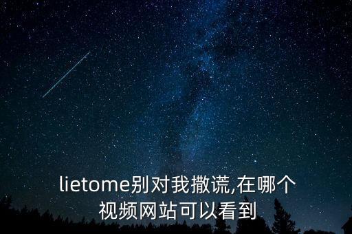  lietome别对我撒谎,在哪个 视频网站可以看到