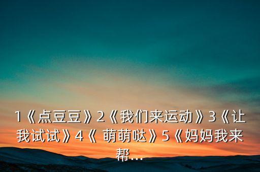 1《点豆豆》2《我们来运动》3《让我试试》4《 萌萌哒》5《妈妈我来帮...