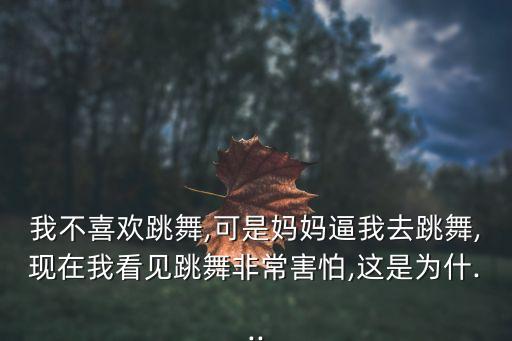 我不喜欢跳舞,可是妈妈逼我去跳舞,现在我看见跳舞非常害怕,这是为什...