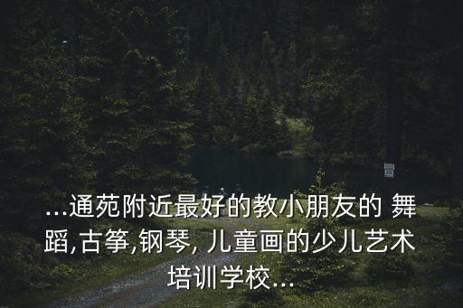 ...通苑附近最好的教小朋友的 舞蹈,古筝,钢琴, 儿童画的少儿艺术培训学校...